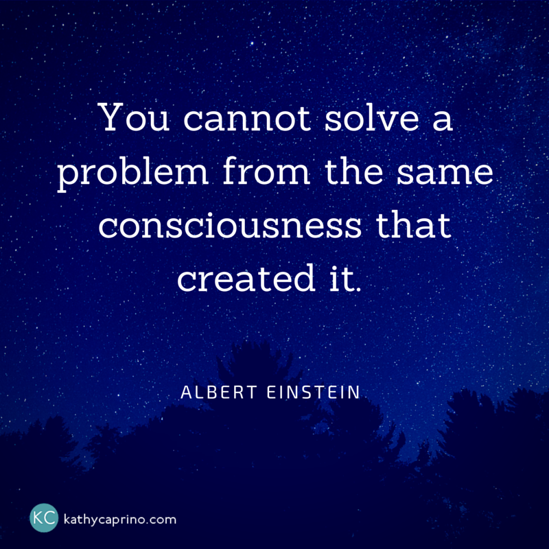 You cannot solve a problem from the same consciousness - Kathy Caprino